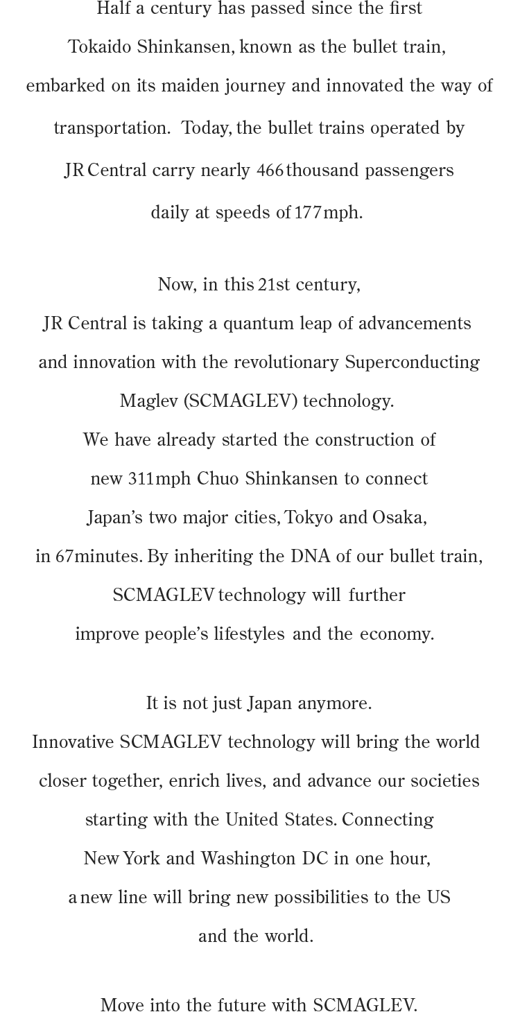 Half a century has passed since the first Tokaido Shinkansen, known as the bullet train, embarked on its maiden journey and innovated the way of transportation.  Today, the bullet trains operated by JR Central carry nearly 466 thousand passengers daily at speeds of 177 mph. Now, in this 21st century, JR Central is taking a quantum leap of advancements and innovation with the revolutionary Superconducting Maglev (SCMAGLEV) technology. We have already started the construction of new 311 mph Chuo Shinkansen to connect Japan’s two major cities, Tokyo and Osaka, in 67minutes. By inheriting the DNA of our bullet train, SCMAGLEV technology will  further improve people’s lifestyles  and  the  economy. It is not just Japan anymore. Innovative SCMAGLEV technology will bring the world closer together, enrich lives, and advance our societies starting with the United States. Connecting New York and Washington DC in one hour, a new line will bring new possibilities to the US and the world. Move into the future with SCMAGLEV.